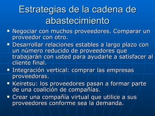 Estrategias de la cadena de abastecimiento Negociar con muchos proveedores. Comparar un proveedor con otro. Desarrollar relaciones estables a largo plazo con un número reducido de proveedores que trabajarán con usted para ayudarle a satisfacer al cliente final. Integración vertical: comprar las empresas proveedoras. Keiretsu: los proveedores pasan a formar parte de una coalición de compañías.  Crear una compañía virtual que utilice a sus proveedores conforme sea la demanda. 