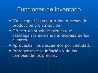Funciones de inventario “ Desacoplar” o separar los procesos de producción y distribución.  Ofrecer un stock de bienes que satisfagan la demanda anticipada de los clientes.  Aprovechar los descuentos por cantidad.  Protegerse de la inflación y de los cambios de los precios.  