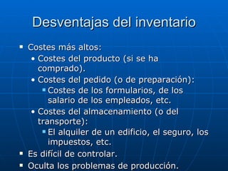 Costes más altos: Costes del producto (si se ha comprado). Costes del pedido (o de preparación): Costes de los formularios, de los salario de los empleados, etc. Costes del almacenamiento (o del transporte): El alquiler de un edificio, el seguro, los impuestos, etc. Es difícil de controlar. Oculta los problemas de producción. Desventajas del inventario 
