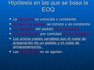 La  demanda  es conocida y constante. El plazo de entrega  se conoce y es constante.  La recepción  del pedido  es instantánea. Los descuentos  por cantidad  no son posibles. Los únicos costes variables son el coste de preparación de un pedido y el coste de almacenamiento.  Las  existencias  no se agotan. Hipótesis en las que se basa la EOQ 