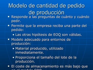 Responde a las preguntas de cuánto y cuándo pedir.  Permite que la empresa reciba una parte del pedido:  Las otras hipótesis de EOQ son válidas. Modelo adecuado para entornos de producción: Material producido, utilizado inmediatamente. Proporciona el tamaño del lote de la producción. El coste de almacenamiento es más bajo que en el modelo EOQ. Modelo de cantidad de pedido de producción 