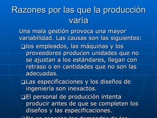 Razones por las que la producción varía Una mala gestión provoca una mayor variabilidad. Las causas son las siguientes: los empleados, las máquinas y los proveedores producen unidades que no se ajustan a los estándares, llegan con retraso o en cantidades que no son las adecuadas.  Las especificaciones y los diseños de ingeniería son inexactos.  El personal de producción intenta producir antes de que se completen los diseños y las especificaciones.  No se conocen las demandas de los clientes.  