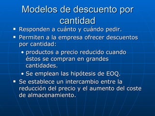 Responden a cuánto y cuándo pedir.  Permiten a la empresa ofrecer descuentos por cantidad: productos a precio reducido cuando éstos se compran en grandes cantidades.  Se emplean las hipótesis de EOQ. Se establece un intercambio entre la reducción del precio y el aumento del coste de almacenamiento.  Modelos de descuento por cantidad 