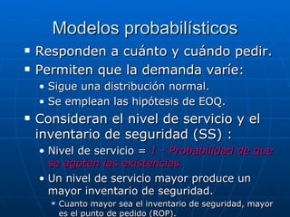 Responden a cuánto y cuándo pedir.  Permiten que la demanda varíe: Sigue una distribución normal. Se emplean las hipótesis de EOQ. Consideran el nivel de servicio y el inventario de seguridad (SS) :  Nivel de servicio =  1 - Probabilidad de que se agoten las existencias. Un nivel de servicio mayor produce un mayor inventario de seguridad.  Cuanto mayor sea el inventario de seguridad, mayor es el punto de pedido (ROP). Modelos probabilísticos 