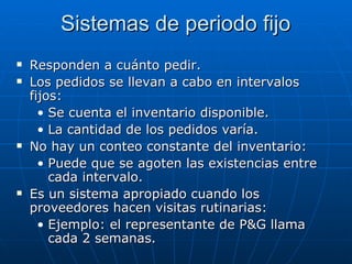 Responden a cuánto pedir. Los pedidos se llevan a cabo en intervalos fijos:  Se cuenta el inventario disponible.  La cantidad de los pedidos varía. No hay un conteo constante del inventario: Puede que se agoten las existencias entre cada intervalo.  Es un sistema apropiado cuando los proveedores hacen visitas rutinarias: Ejemplo: el representante de P&G llama cada 2 semanas. Sistemas de periodo fijo 