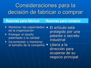 Consideraciones para la decisión de fabricar o comprar Mantener las capacidades de la organización Proteger el diseño patentado o la calidad Incrementar o mantener el tamaño de la compañía El artículo está protegido por una patente o secreto industrial Libera a la dirección para ocuparse de su negocio principal Razones para fabricar  Razones para comprar 