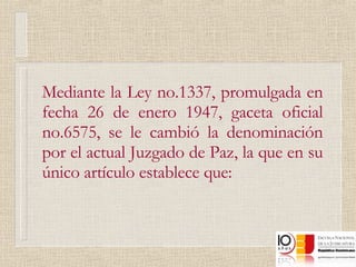 Mediante la Ley no.1337, promulgada en fecha 26 de enero 1947, gaceta oficial no.6575, se le cambió la denominación por el actual Juzgado de Paz, la que en su único artículo establece que: 