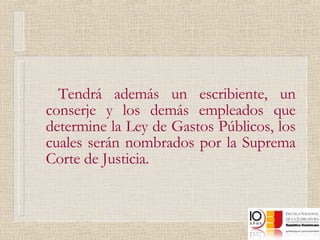 Tendrá además un escribiente, un conserje y los demás empleados que determine la Ley de Gastos Públicos, los cuales serán nombrados por la Suprema Corte de Justicia.  