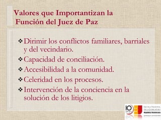   Valores que Importantizan la    Función del Juez de Paz Dirimir los conflictos familiares, barriales y del vecindario. Capacidad de conciliación. Accesibilidad a la comunidad. Celeridad en los procesos. Intervención de la conciencia en la solución de los litigios. 