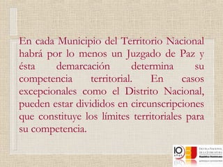 En cada Municipio del Territorio Nacional habrá por lo menos un Juzgado de Paz y ésta demarcación determina su competencia territorial. En casos excepcionales como el Distrito Nacional, pueden estar divididos en circunscripciones que constituye los límites territoriales para su competencia. 