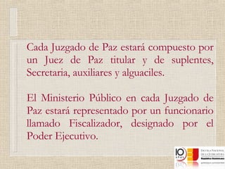 Cada Juzgado de Paz estará compuesto por un Juez de Paz titular y de suplentes, Secretaria, auxiliares y alguaciles. El Ministerio Público en cada Juzgado de Paz estará representado por un funcionario llamado Fiscalizador, designado por el Poder Ejecutivo. 