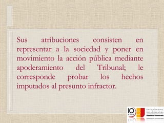 Sus atribuciones consisten en representar a la sociedad y poner en movimiento la acción pública mediante apoderamiento del Tribunal; le corresponde probar los hechos imputados al presunto infractor. 
