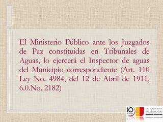 El Ministerio Público ante los Juzgados de Paz constituidas en Tribunales de Aguas, lo ejercerá el Inspector de aguas del Municipio correspondiente (Art. 110 Ley No. 4984, del 12 de Abril de 1911, 6.0.No. 2182)  
