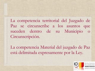 La competencia territorial del Juzgado de Paz se circunscribe a los asuntos que suceden dentro de su Municipio o Circunscripción. La competencia Material del juzgado de Paz está delimitada expresamente por la Ley. 