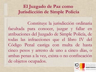 El Juzgado de Paz como  Jurisdicción de Simple Policía Constituye la jurisdicción ordinaria facultada para conocer, juzgar y fallar en atribuciones del Juzgado de Simple Policía, de todas las infracciones que el libro IV del Código Penal castiga con multa de hasta cinco pesos y arresto de uno a cinco días, o ambas penas a la vez, exista o no confiscación de objetos ocupados. 