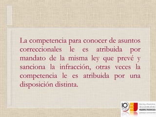 La competencia para conocer de asuntos correccionales le es atribuida por mandato de la misma ley que prevé y sanciona la infracción, otras veces la competencia le es atribuida por una disposición distinta. 