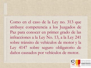 Como en el caso de la Ley no. 313 que atribuye competencia a los Juzgados de Paz para conocer en primer grado de las infracciones a la Ley No. 13, a la Ley 241 sobre tránsito de vehículos de motor y la Ley 4147 sobre seguro obligatorio de daños causados por vehículos de motor. 