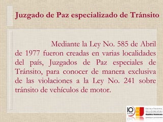 Mediante la Ley No. 585 de Abril de 1977 fueron creadas en varias localidades del país, Juzgados de Paz especiales de Tránsito, para conocer de manera exclusiva de las violaciones a la Ley No. 241 sobre tránsito de vehículos de motor. Juzgado de Paz especializado de Tránsito 