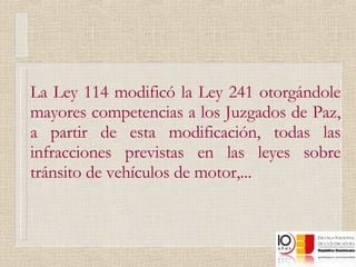 La Ley 114 modificó la Ley 241 otorgándole mayores competencias a los Juzgados de Paz, a partir de esta modificación, todas las infracciones previstas en las leyes sobre tránsito de vehículos de motor,...  