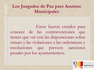 Los Juzgados de Paz para Asuntos Municipales Estos fueron creados para conocer de las contravenciones que tienen que ver con las disposiciones sobre ornato y las violaciones a las ordenanzas y resoluciones que preveen sanciones penales por los ayuntamientos. 