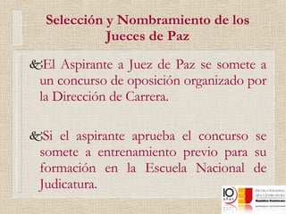 Selección y Nombramiento de los Jueces de Paz El Aspirante a Juez de Paz se somete a un concurso de oposición organizado por la Dirección de Carrera. Si el aspirante aprueba el concurso se somete a entrenamiento previo para su formación en la Escuela Nacional de Judicatura. 