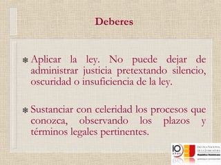 Deberes Aplicar la ley. No puede dejar de administrar justicia pretextando silencio, oscuridad o insuficiencia de la ley.  Sustanciar con celeridad los procesos que conozca, observando los plazos y términos legales pertinentes. 