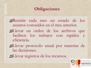 Obligaciones Remitir cada mes un estado de los asuntos conocidos en el mes anterior. Llevar un orden de los archivos que faciliten los trabajos con rapidez y eficiencia. Llevar protocolo anual por materias de las decisiones. Llevar registros de los recursos. 
