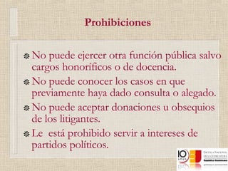 Prohibiciones No puede ejercer otra función pública salvo cargos honoríficos o de docencia. No puede conocer los casos en que previamente haya dado consulta o alegado. No puede aceptar donaciones u obsequios de los litigantes. Le  está prohibido servir a intereses de partidos políticos.  
