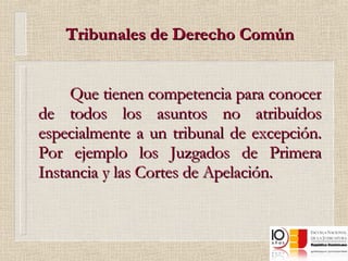 Tribunales de Derecho Común Que tienen competencia para conocer de todos los asuntos no atribuídos especialmente a un tribunal de excepción. Por ejemplo los Juzgados de Primera Instancia y las Cortes de Apelación. 