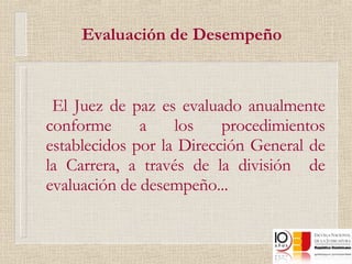Evaluación de Desempeño El Juez de paz es evaluado anualmente conforme a los procedimientos establecidos por la Dirección General de la Carrera, a través de la división  de evaluación de desempeño... 