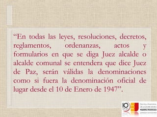 “ En todas las leyes, resoluciones, decretos, reglamentos, ordenanzas, actos y formularios en que se diga Juez alcalde o alcalde comunal se entendera que dice Juez de Paz, serán válidas la denominaciones como si fuera la denominación oficial de lugar desde el 10 de Enero de 1947”.  