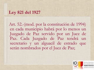 Ley 821 del 1927 Art. 52.-(mod. por la constitución de 1994) en cada municipio habrá por lo menos un Juzgado de Paz servido por un Juez de Paz. Cada Juzgado de Paz tendrá un secretario y un alguacil de estrado que serán nombrados por el Juez de Paz; 