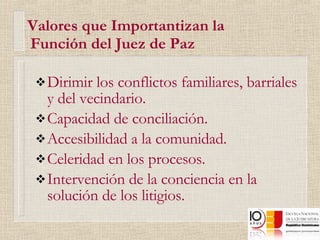   Valores que Importantizan la    Función del Juez de Paz Dirimir los conflictos familiares, barriales y del vecindario. Capacidad de conciliación. Accesibilidad a la comunidad. Celeridad en los procesos. Intervención de la conciencia en la solución de los litigios. 