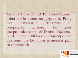 En cada Municipio del Territorio Nacional habrá por lo menos un Juzgado de Paz y ésta demarcación determina su competencia territorial. En casos excepcionales como el Distrito Nacional, pueden estar divididos en circunscripciones que constituye los límites territoriales para su competencia. 