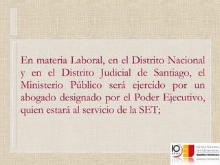 En materia Laboral, en el Distrito Nacional y en el Distrito Judicial de Santiago, el Ministerio Público será ejercido por un abogado designado por el Poder Ejecutivo, quien estará al servicio de la SET; 