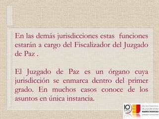 En las demás jurisdicciones estas  funciones estarán a cargo del Fiscalizador del Juzgado de Paz   . El Juzgado de Paz es un órgano cuya jurisdicción se enmarca dentro del primer grado. En muchos casos conoce de los asuntos en única instancia.  
