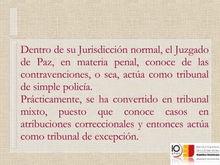 Dentro de su Jurisdicción normal, el Juzgado de Paz, en materia penal, conoce de las contravenciones, o sea, actúa como tribunal de simple policía. Prácticamente, se ha convertido en tribunal mixto, puesto que conoce casos en atribuciones correccionales y entonces actúa como tribunal de excepción. 