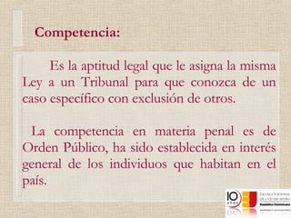 Competencia: Es la aptitud legal que le asigna la misma Ley a un Tribunal para que conozca de un caso específico con exclusión de otros.  La competencia en materia penal es de Orden Público, ha sido establecida en interés general de los individuos que habitan en el país. 