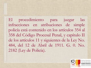 El procedimiento para juzgar las infracciones en atribuciones de simple policía está contenido en los artículos 354 al 358 del Código Procesal Penal, y capítulo II de los artículos 11 y siguientes de la Ley No. 484, del 12 de Abril de 1911. G. 0. No. 2182 (Ley de Policía). 
