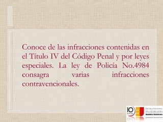 Conoce de las infracciones contenidas en el Título IV del Código Penal y por leyes especiales. La ley de Policía No.4984 consagra varias infracciones contravencionales. 