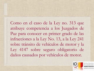 Como en el caso de la Ley no. 313 que atribuye competencia a los Juzgados de Paz para conocer en primer grado de las infracciones a la Ley No. 13, a la Ley 241 sobre tránsito de vehículos de motor y la Ley 4147 sobre seguro obligatorio de daños causados por vehículos de motor. 