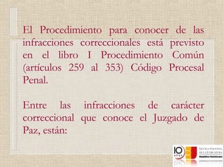 El Procedimiento para conocer de las infracciones correccionales está previsto en el libro I Procedimiento Común (artículos 259 al 353) Código Procesal Penal. Entre las infracciones de carácter correccional que conoce el Juzgado de Paz, están:  