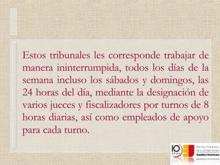 Estos tribunales les corresponde trabajar de manera ininterrumpida, todos los días de la semana incluso los sábados y domingos, las 24 horas del día, mediante la designación de varios jueces y fiscalizadores por turnos de 8 horas diarias, así como empleados de apoyo para cada turno.   