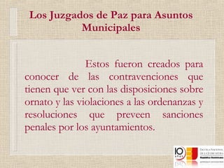 Los Juzgados de Paz para Asuntos Municipales Estos fueron creados para conocer de las contravenciones que tienen que ver con las disposiciones sobre ornato y las violaciones a las ordenanzas y resoluciones que preveen sanciones penales por los ayuntamientos. 