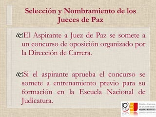 Selección y Nombramiento de los Jueces de Paz El Aspirante a Juez de Paz se somete a un concurso de oposición organizado por la Dirección de Carrera. Si el aspirante aprueba el concurso se somete a entrenamiento previo para su formación en la Escuela Nacional de Judicatura. 