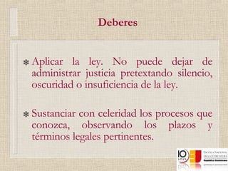 Deberes Aplicar la ley. No puede dejar de administrar justicia pretextando silencio, oscuridad o insuficiencia de la ley.  Sustanciar con celeridad los procesos que conozca, observando los plazos y términos legales pertinentes. 