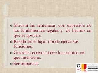 Motivar las sentencias, con expresión de los fundamentos legales y  de hechos en que se apoyen. Residir en el lugar donde ejerce sus funciones. Guardar secretos sobre los asuntos en que interviene. Ser imparcial. 