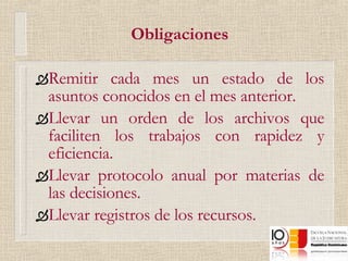 Obligaciones Remitir cada mes un estado de los asuntos conocidos en el mes anterior. Llevar un orden de los archivos que faciliten los trabajos con rapidez y eficiencia. Llevar protocolo anual por materias de las decisiones. Llevar registros de los recursos. 