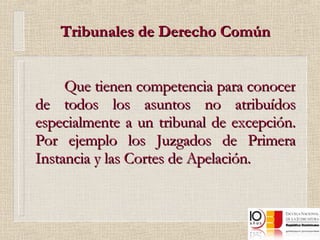 Tribunales de Derecho Común Que tienen competencia para conocer de todos los asuntos no atribuídos especialmente a un tribunal de excepción. Por ejemplo los Juzgados de Primera Instancia y las Cortes de Apelación. 