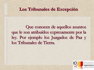 Los Tribunales de Excepción Que conocen de aquellos asuntos que le son atribuídos expresamente por la ley. Por ejemplo los Juzgados de Paz y los Tribunales de Tierra. 